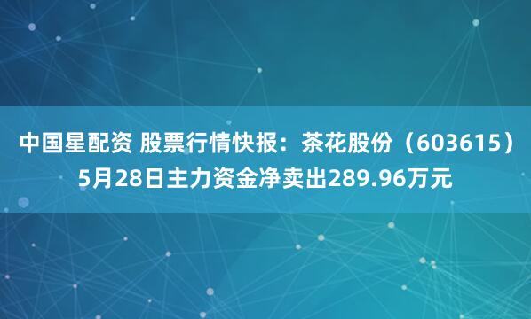 中国星配资 股票行情快报：茶花股份（603615）5月28日主力资金净卖出289.96万元