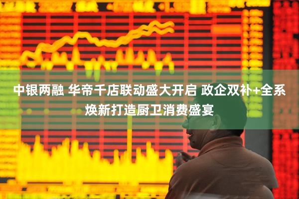 中银两融 华帝千店联动盛大开启 政企双补+全系焕新打造厨卫消费盛宴