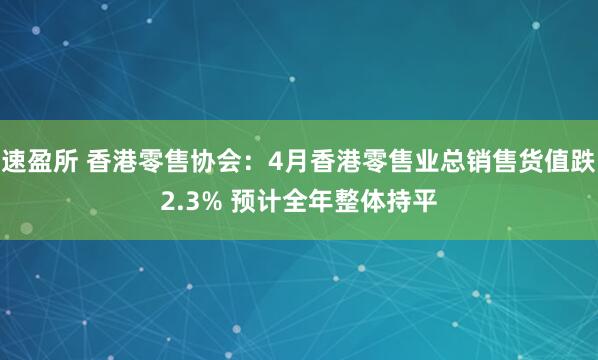 速盈所 香港零售协会：4月香港零售业总销售货值跌2.3% 预计全年整体持平