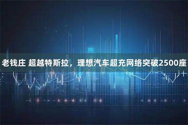 老钱庄 超越特斯拉，理想汽车超充网络突破2500座