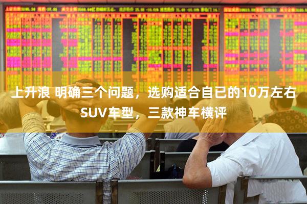 上升浪 明确三个问题，选购适合自已的10万左右SUV车型，三款神车横评