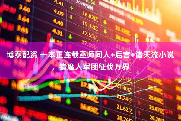 博泰配资 一本正连载巫师同人+后宫+诸天流小说，猎魔人军团征伐万界
