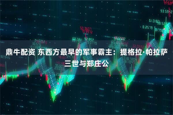 鼎牛配资 东西方最早的军事霸主：提格拉·帕拉萨三世与郑庄公