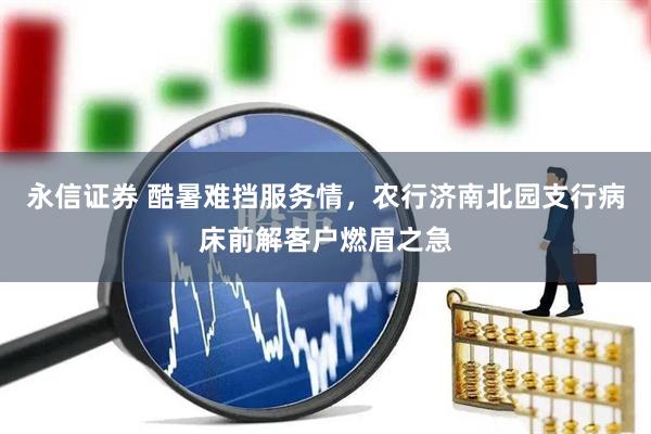 永信证券 酷暑难挡服务情，农行济南北园支行病床前解客户燃眉之急