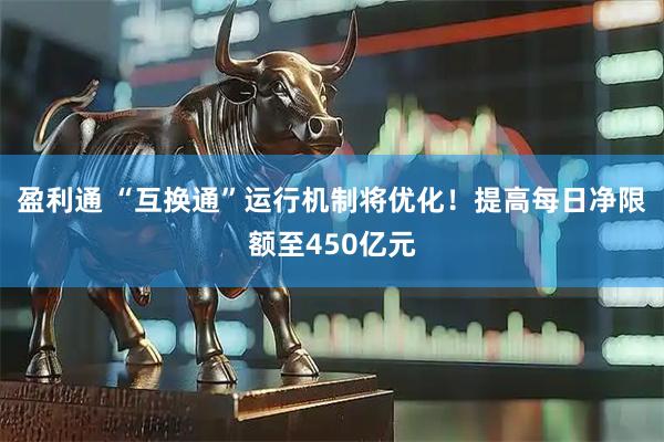 盈利通 “互换通”运行机制将优化！提高每日净限额至450亿元