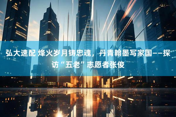 弘大速配 烽火岁月铸忠魂，丹青翰墨写家国——探访“五老”志愿者张俊