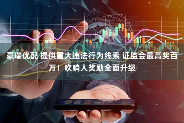 豪瑞优配 提供重大违法行为线索 证监会最高奖百万！吹哨人奖励全面升级
