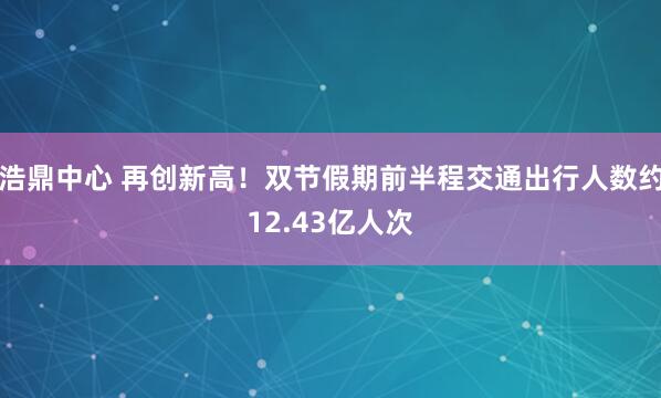 浩鼎中心 再创新高！双节假期前半程交通出行人数约12.43亿人次