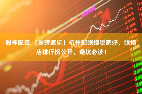 股神配资 【重磅避坑】杭州配眼镜哪家好，眼镜店排行榜公开，避坑必读！