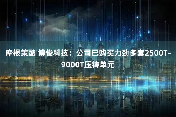 摩根策酪 博俊科技：公司已购买力劲多套2500T-9000T压铸单元