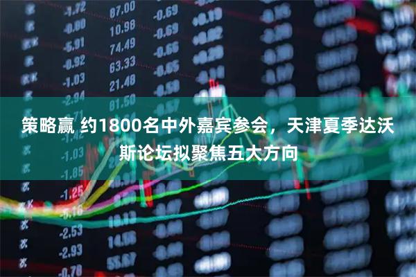 策略赢 约1800名中外嘉宾参会，天津夏季达沃斯论坛拟聚焦五大方向