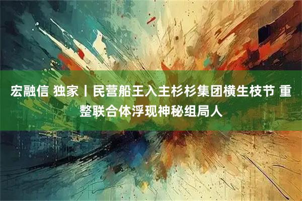 宏融信 独家丨民营船王入主杉杉集团横生枝节 重整联合体浮现神秘组局人