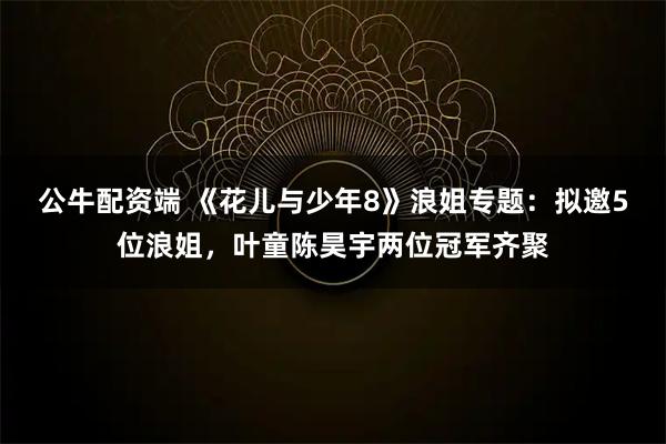 公牛配资端 《花儿与少年8》浪姐专题：拟邀5位浪姐，叶童陈昊宇两位冠军齐聚