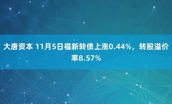 大唐资本 11月5日福新转债上涨0.44%，转股溢价率8.57%