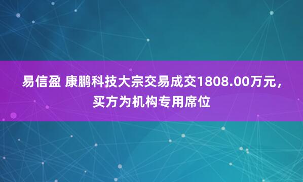 易信盈 康鹏科技大宗交易成交1808.00万元，买方为机构专用席位