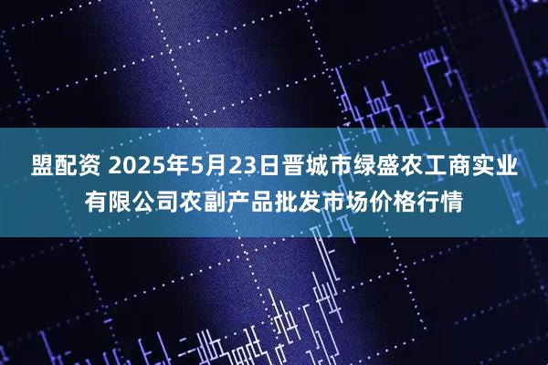 盟配资 2025年5月23日晋城市绿盛农工商实业有限公司农副产品批发市场价格行情