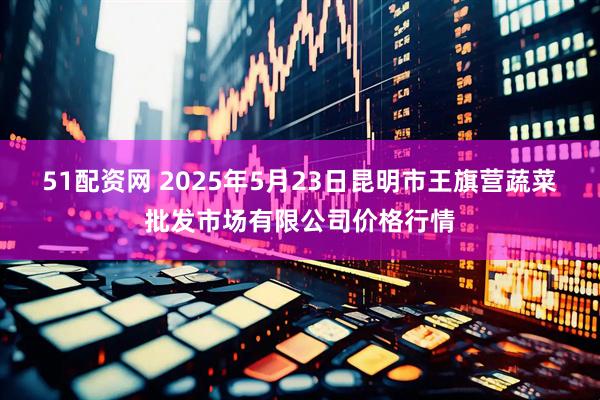 51配资网 2025年5月23日昆明市王旗营蔬菜批发市场有限公司价格行情