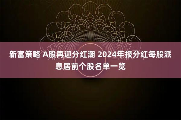 新富策略 A股再迎分红潮 2024年报分红每股派息居前个股名单一览
