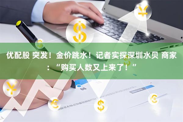 优配股 突发！金价跳水！记者实探深圳水贝 商家：“购买人数又上来了！”