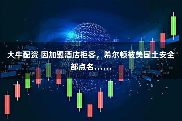 大牛配资 因加盟酒店拒客，希尔顿被美国土安全部点名……