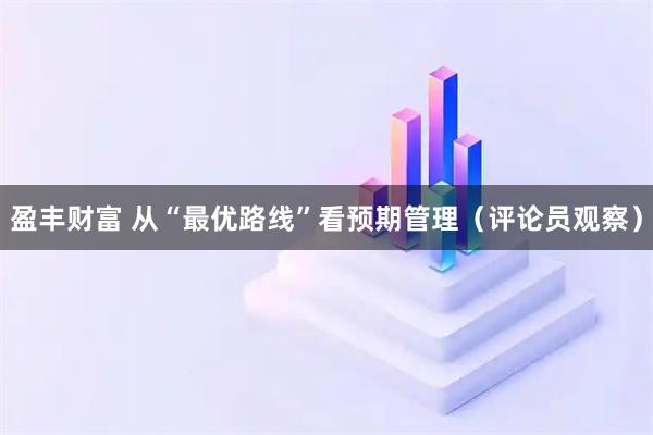 盈丰财富 从“最优路线”看预期管理（评论员观察）