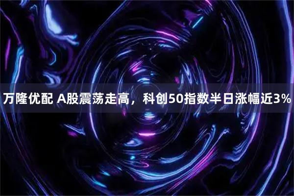 万隆优配 A股震荡走高，科创50指数半日涨幅近3%