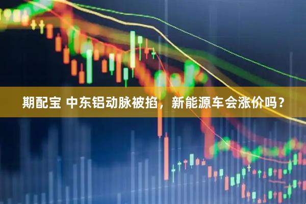 期配宝 中东铝动脉被掐，新能源车会涨价吗？
