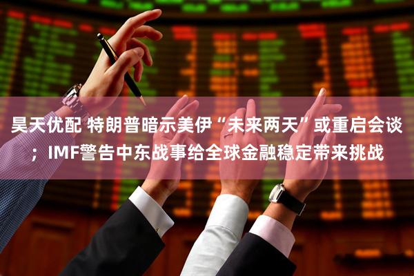 昊天优配 特朗普暗示美伊“未来两天”或重启会谈；IMF警告中东战事给全球金融稳定带来挑战