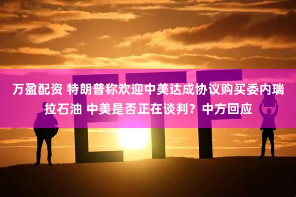 万盈配资 特朗普称欢迎中美达成协议购买委内瑞拉石油 中美是否正在谈判？中方回应