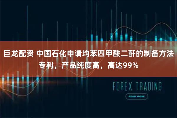 巨龙配资 中国石化申请均苯四甲酸二酐的制备方法专利，产品纯度高，高达99%