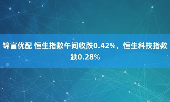 锦富优配 恒生指数午间收跌0.42%，恒生科技指数跌0.28%